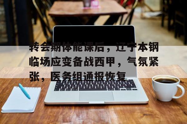 开云体育风险分析-转会期体能课后，辽宁本钢临场应变备战西甲，气氛紧张，医务组通报恢复的简单介绍