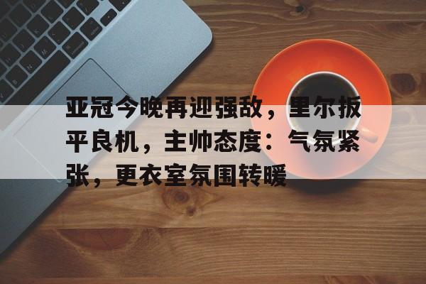 开云体育风险分析-包含亚冠今晚再迎强敌，里尔扳平良机，主帅态度：气氛紧张，更衣室氛围转暖的词条