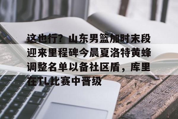 开云体育投注可靠-关于这也行？山东男篮加时末段迎来里程碑今晨夏洛特黄蜂调整名单以备社区盾，库里在TL比赛中晋级的信息